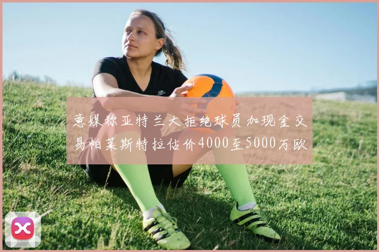 意媒称亚特兰大拒绝球员加现金交易帕莱斯特拉估价4000至5000万欧元