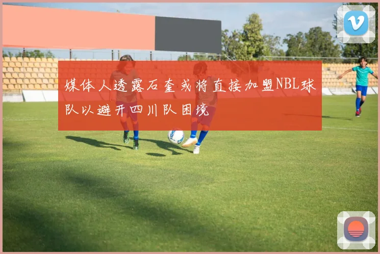 媒体人透露石奎或将直接加盟NBL球队以避开四川队困境