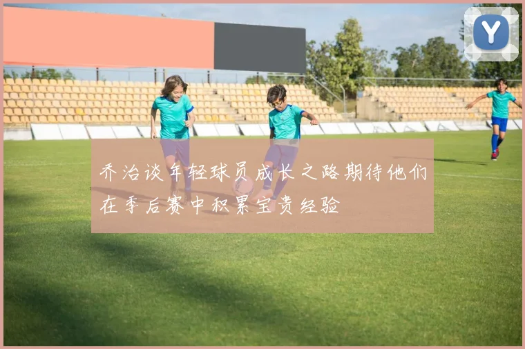 乔治谈年轻球员成长之路期待他们在季后赛中积累宝贵经验