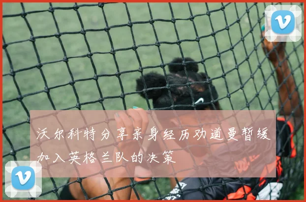 沃尔科特分享亲身经历劝道曼暂缓加入英格兰队的决策