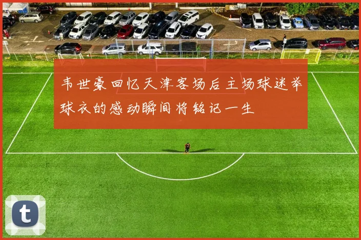韦世豪回忆天津客场后主场球迷举球衣的感动瞬间将铭记一生