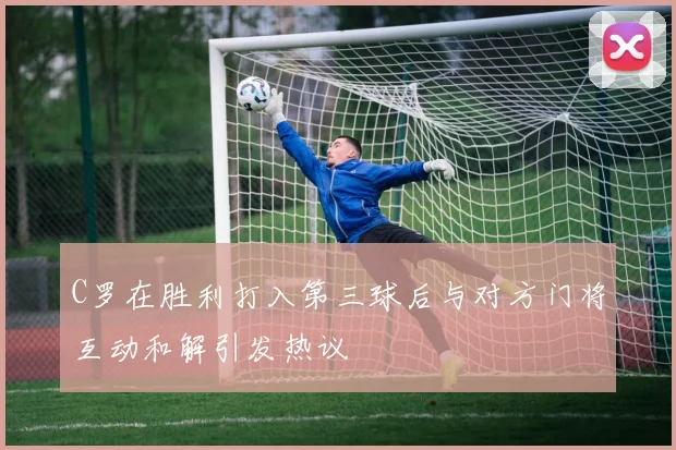C罗在胜利打入第三球后与对方门将互动和解引发热议