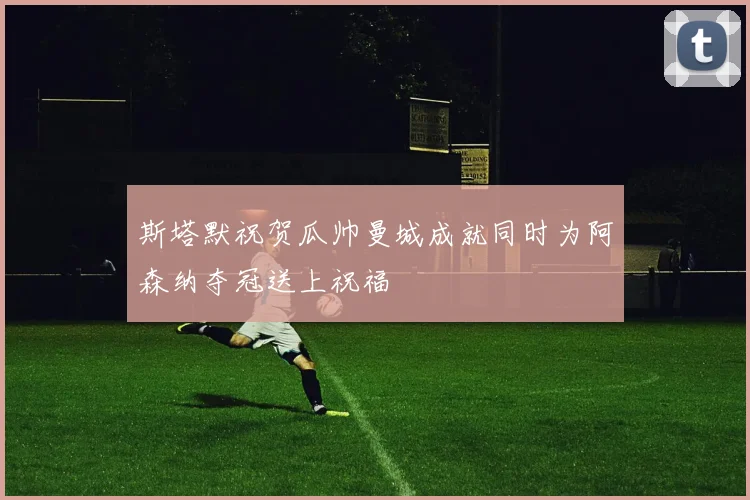 斯塔默祝贺瓜帅曼城成就同时为阿森纳夺冠送上祝福