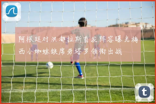 阿根廷对洪都拉斯首发阵容曝光梅西小蜘蛛缺席劳塔罗领衔出战