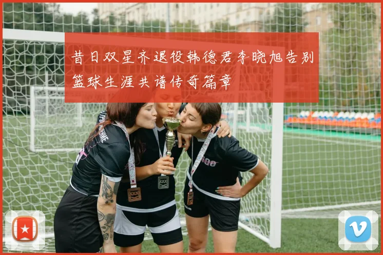昔日双星齐退役韩德君李晓旭告别篮球生涯共谱传奇篇章