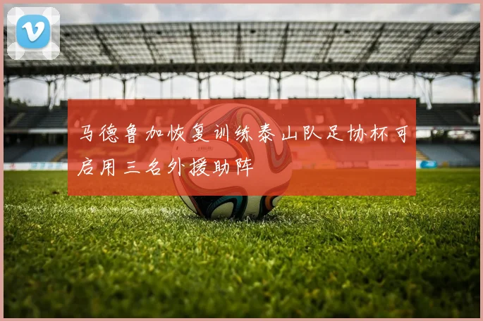 马德鲁加恢复训练泰山队足协杯可启用三名外援助阵