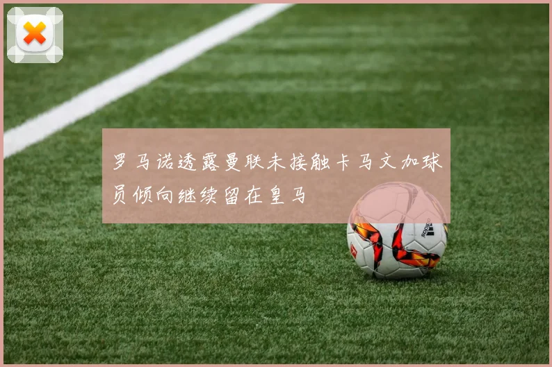 罗马诺透露曼联未接触卡马文加球员倾向继续留在皇马