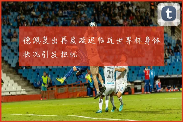德佩复出再度延迟临近世界杯身体状况引发担忧