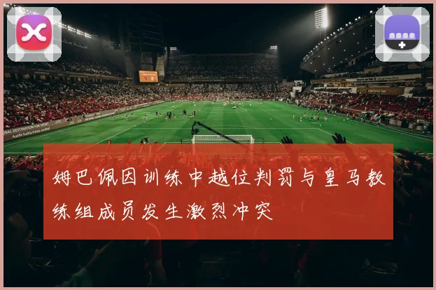 姆巴佩因训练中越位判罚与皇马教练组成员发生激烈冲突