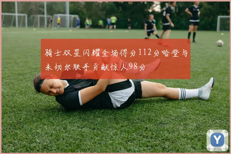 骑士双星闪耀全场得分112分哈登与米切尔联手贡献惊人98分