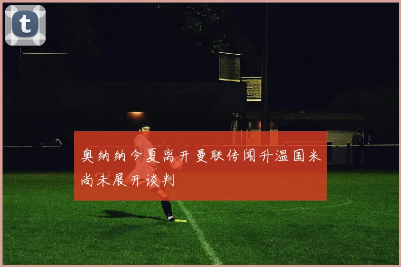奥纳纳今夏离开曼联传闻升温国米尚未展开谈判