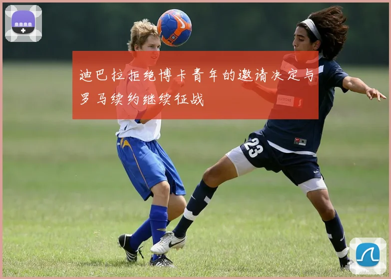 迪巴拉拒绝博卡青年的邀请决定与罗马续约继续征战